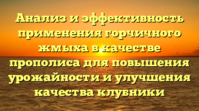 Анализ и эффективность применения горчичного жмыха в качестве прополиса для повышения урожайности и улучшения качества клубники