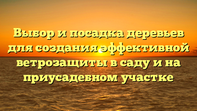 Выбор и посадка деревьев для создания эффективной ветрозащиты в саду и на приусадебном участке