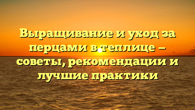 Выращивание и уход за перцами в теплице — советы, рекомендации и лучшие практики