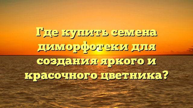 Где купить семена диморфотеки для создания яркого и красочного цветника?