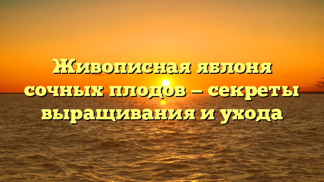 Живописная яблоня сочных плодов — секреты выращивания и ухода