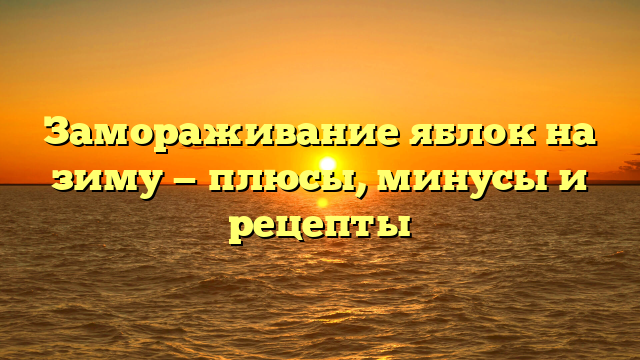 Замораживание яблок на зиму — плюсы, минусы и рецепты