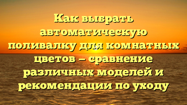 Как выбрать автоматическую поливалку для комнатных цветов — сравнение различных моделей и рекомендации по уходу