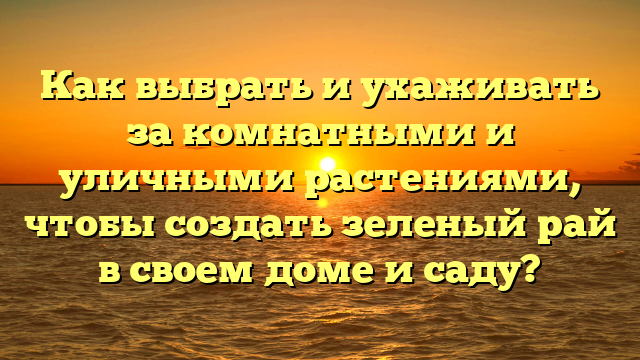 Как выбрать и ухаживать за комнатными и уличными растениями, чтобы создать зеленый рай в своем доме и саду?