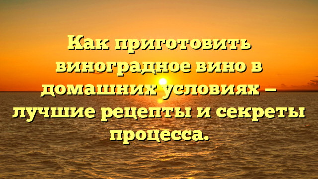 Как приготовить виноградное вино в домашних условиях — лучшие рецепты и секреты процесса.