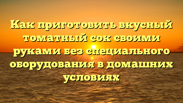 Как приготовить вкусный томатный сок своими руками без специального оборудования в домашних условиях