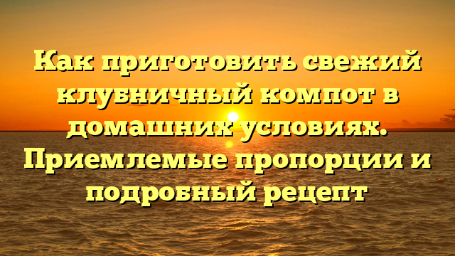 Как приготовить свежий клубничный компот в домашних условиях. Приемлемые пропорции и подробный рецепт