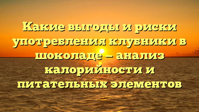 Какие выгоды и риски употребления клубники в шоколаде — анализ калорийности и питательных элементов