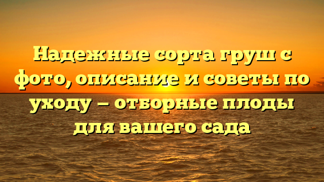 Надежные сорта груш с фото, описание и советы по уходу — отборные плоды для вашего сада