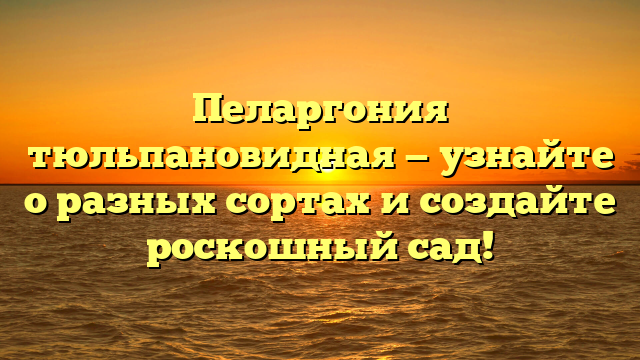 Пеларгония тюльпановидная — узнайте о разных сортах и создайте роскошный сад!