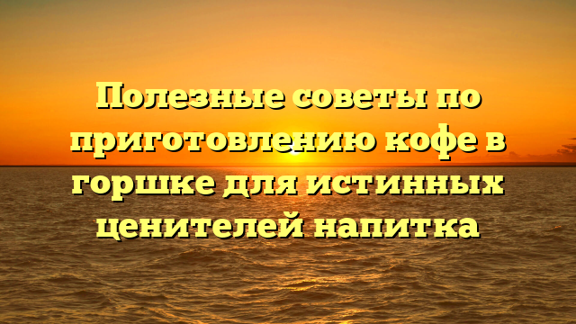 Полезные советы по приготовлению кофе в горшке для истинных ценителей напитка