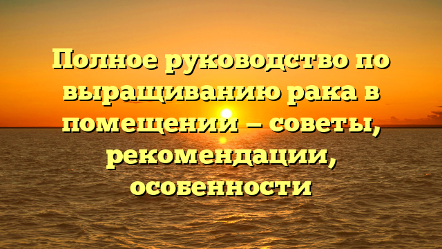 Полное руководство по выращиванию рака в помещении — советы, рекомендации, особенности