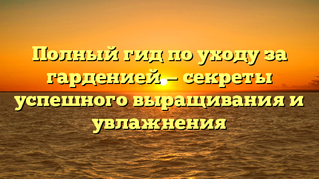 Полный гид по уходу за гарденией — секреты успешного выращивания и увлажнения