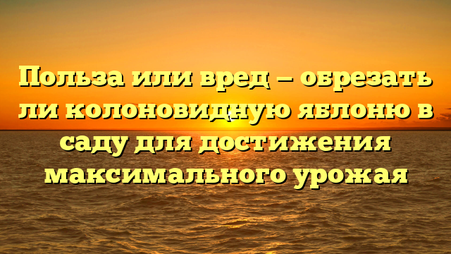 Польза или вред — обрезать ли колоновидную яблоню в саду для достижения максимального урожая