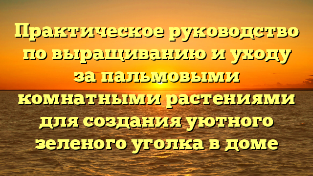 Практическое руководство по выращиванию и уходу за пальмовыми комнатными растениями для создания уютного зеленого уголка в доме