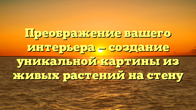 Преображение вашего интерьера — создание уникальной картины из живых растений на стену