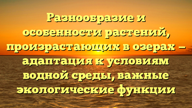 Разнообразие и особенности растений, произрастающих в озерах — адаптация к условиям водной среды, важные экологические функции