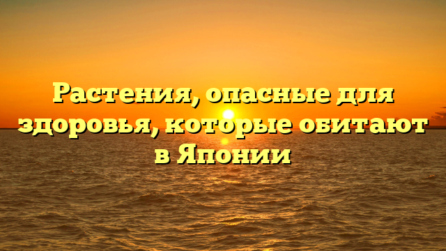 Растения, опасные для здоровья, которые обитают в Японии