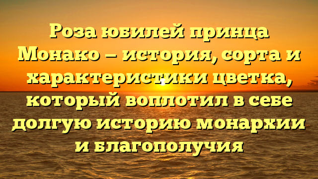 Роза юбилей принца Монако — история, сорта и характеристики цветка, который воплотил в себе долгую историю монархии и благополучия