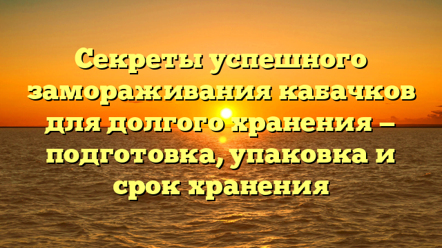 Секреты успешного замораживания кабачков для долгого хранения — подготовка, упаковка и срок хранения