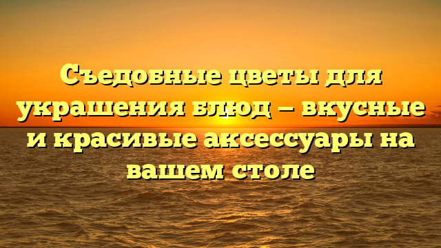 Съедобные цветы для украшения блюд — вкусные и красивые аксессуары на вашем столе