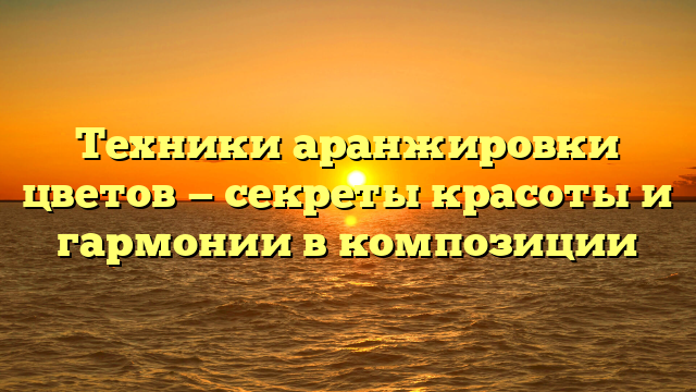 Техники аранжировки цветов — секреты красоты и гармонии в композиции