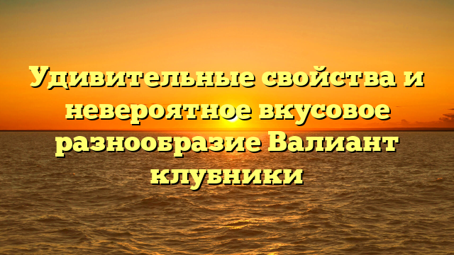 Удивительные свойства и невероятное вкусовое разнообразие Валиант клубники