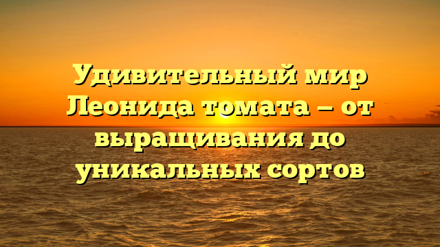 Удивительный мир Леонида томата — от выращивания до уникальных сортов