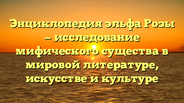 Энциклопедия эльфа Розы — исследование мифического существа в мировой литературе, искусстве и культуре