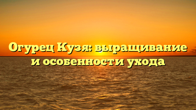 Огурец Кузя: выращивание и особенности ухода